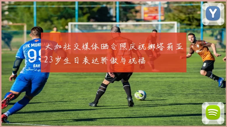大加社交媒体晒合照庆祝娜塔莉亚23岁生日表达骄傲与祝福