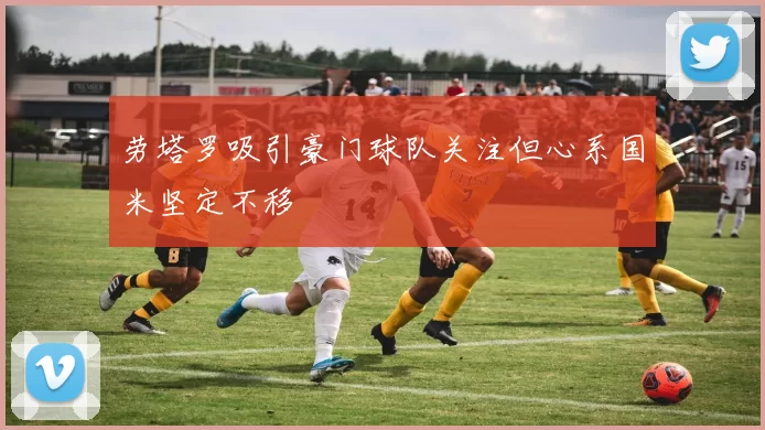 劳塔罗吸引豪门球队关注但心系国米坚定不移