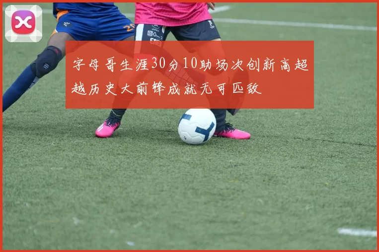 字母哥生涯30分10助场次创新高超越历史大前锋成就无可匹敌