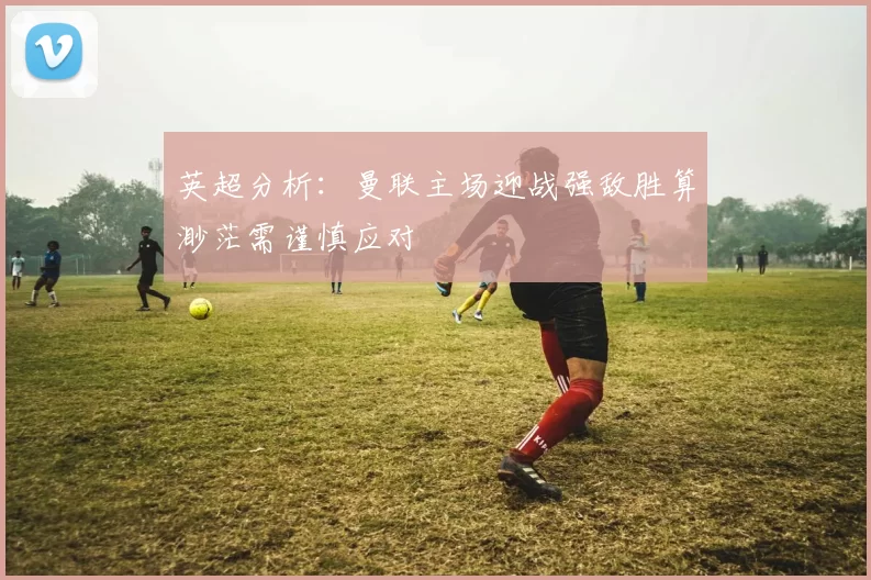 英超分析：曼联主场迎战强敌胜算渺茫需谨慎应对