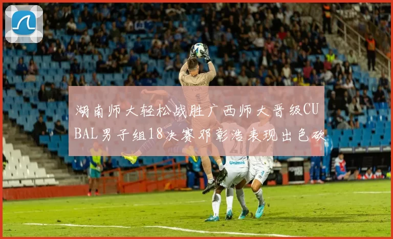 湖南师大轻松战胜广西师大晋级CUBAL男子组18决赛邓彰浩表现出色砍下26分7篮板
