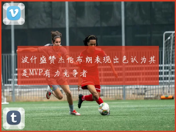 波什盛赞杰伦布朗表现出色认为其是MVP有力竞争者