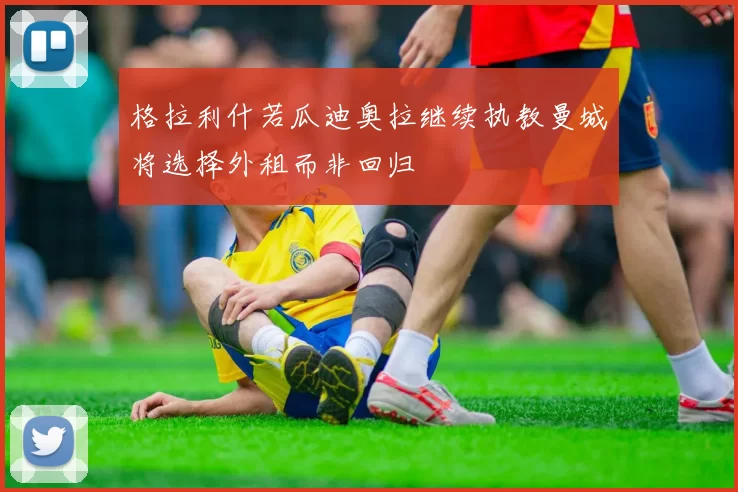 格拉利什若瓜迪奥拉继续执教曼城将选择外租而非回归