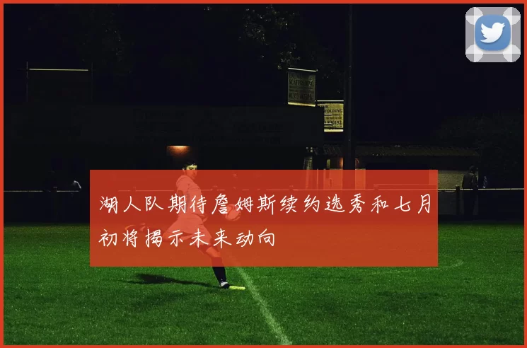湖人队期待詹姆斯续约选秀和七月初将揭示未来动向