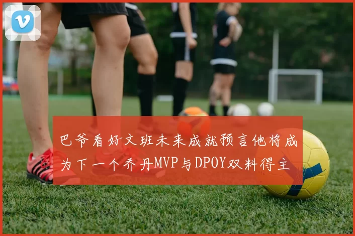 巴爷看好文班未来成就预言他将成为下一个乔丹MVP与DPOY双料得主