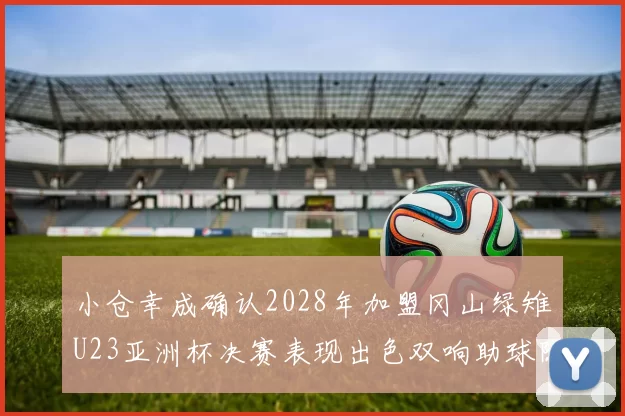 小仓幸成确认2028年加盟冈山绿雉U23亚洲杯决赛表现出色双响助球队夺冠