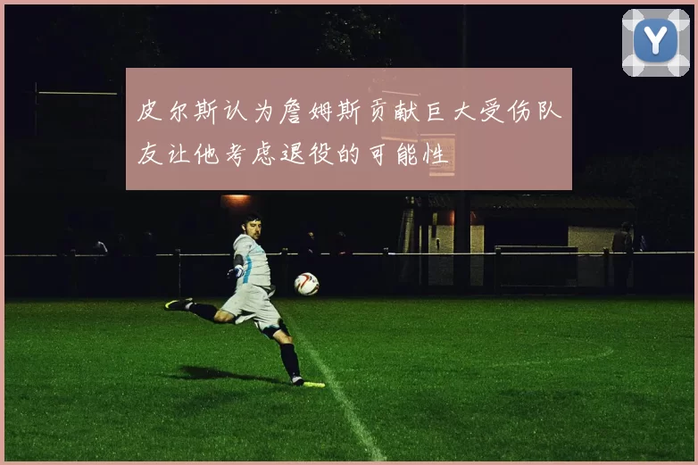 皮尔斯认为詹姆斯贡献巨大受伤队友让他考虑退役的可能性