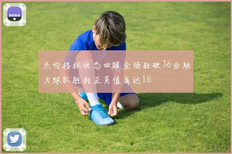 杰伦格林状态回暖全场狂砍36分助力球队胜利正负值高达16