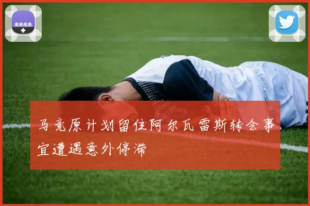 马竞原计划留住阿尔瓦雷斯转会事宜遭遇意外停滞